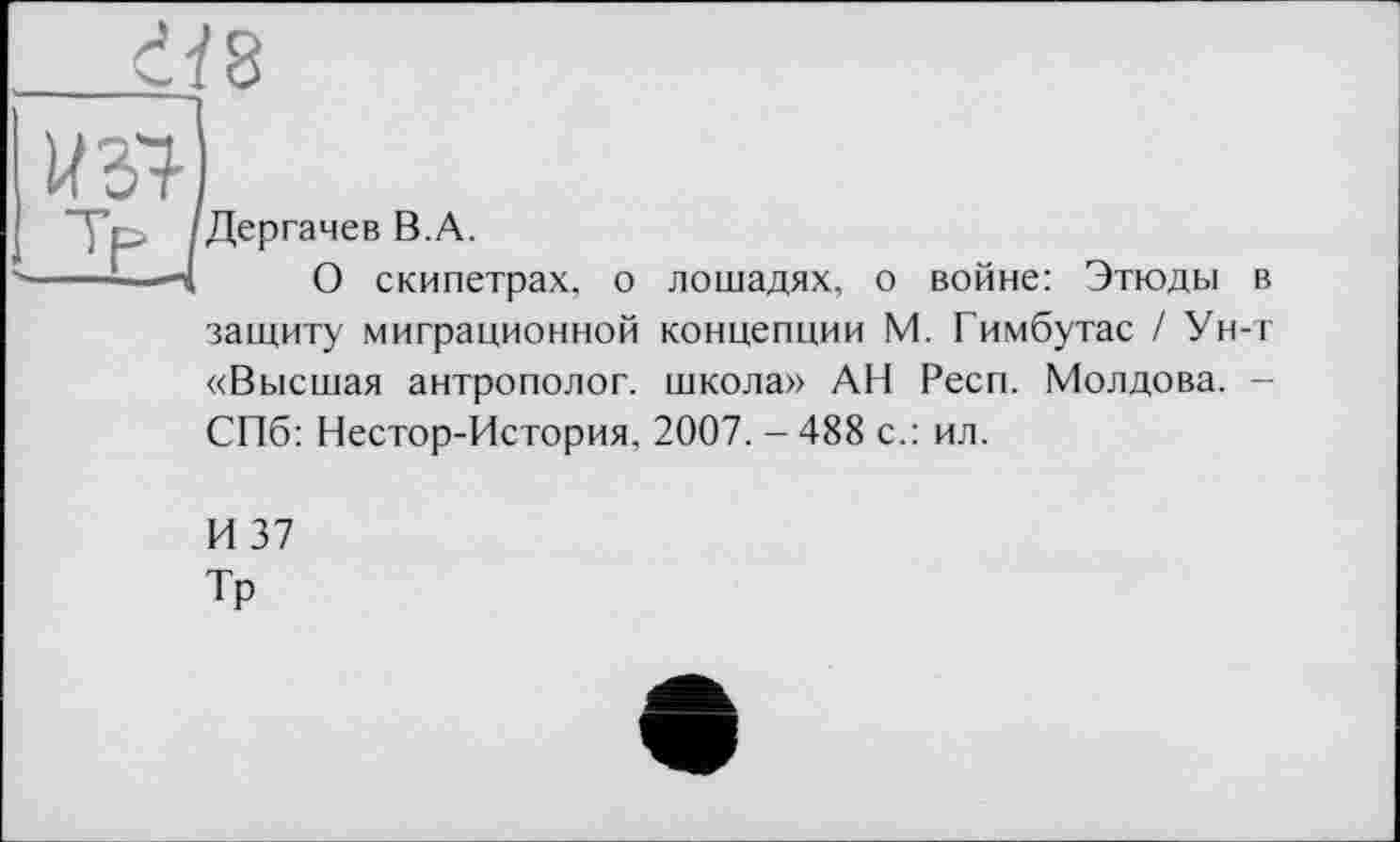 ﻿Дергачев B.A.
О скипетрах, о лошадях, о войне: Этюды в защиту миграционной концепции М. Гимбутас / Ун-т «Высшая антрополог, школа» АН Респ. Молдова. -СПб: Нестор-История, 2007. - 488 с.: ил.
И 37
Тр